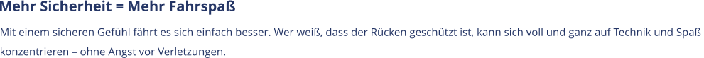 Mehr Sicherheit = Mehr Fahrspaß Mit einem sicheren Gefühl fährt es sich einfach besser. Wer weiß, dass der Rücken geschützt ist, kann sich voll und ganz auf Technik und Spaß  konzentrieren – ohne Angst vor Verletzungen.